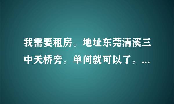 我需要租房。地址东莞清溪三中天桥旁。单间就可以了。带个卫生间最好，价格可以面议。