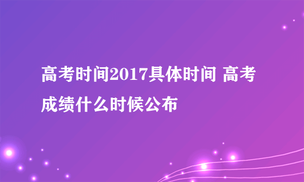 高考时间2017具体时间 高考成绩什么时候公布