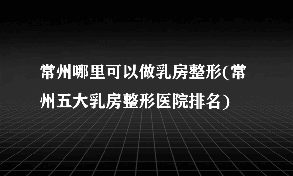 常州哪里可以做乳房整形(常州五大乳房整形医院排名)