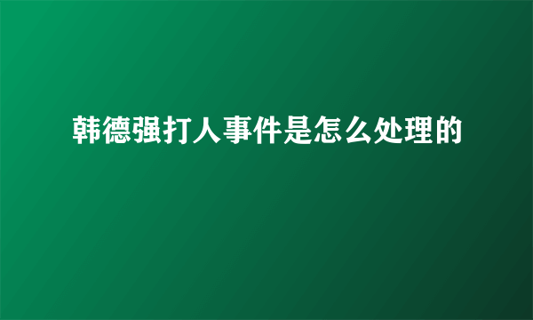 韩德强打人事件是怎么处理的