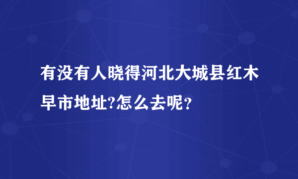 有没有人晓得河北大城县红木早市地址?怎么去呢？