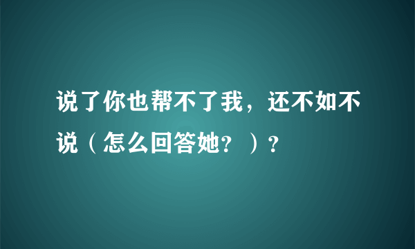 说了你也帮不了我，还不如不说（怎么回答她？）？