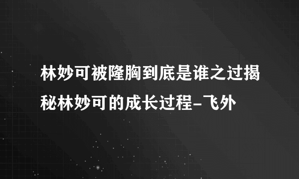 林妙可被隆胸到底是谁之过揭秘林妙可的成长过程-飞外