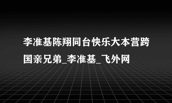 李准基陈翔同台快乐大本营跨国亲兄弟_李准基_飞外网