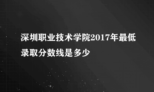 深圳职业技术学院2017年最低录取分数线是多少