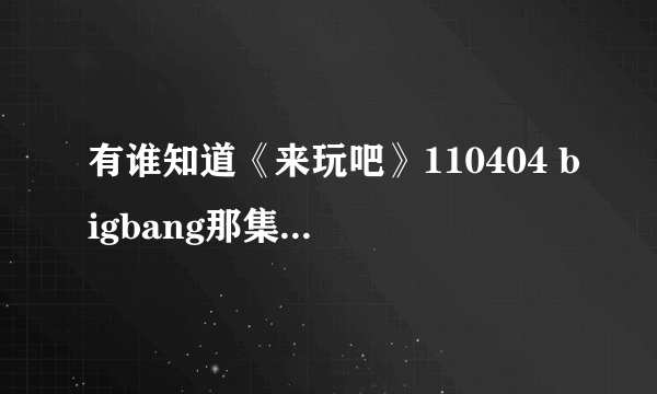 有谁知道《来玩吧》110404 bigbang那集 约第34分钟的歌曲叫什麽名字啊？