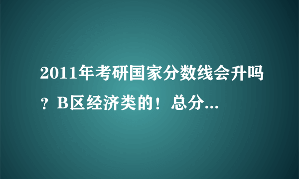 2011年考研国家分数线会升吗？B区经济类的！总分数线去年320，今年会更高吗？