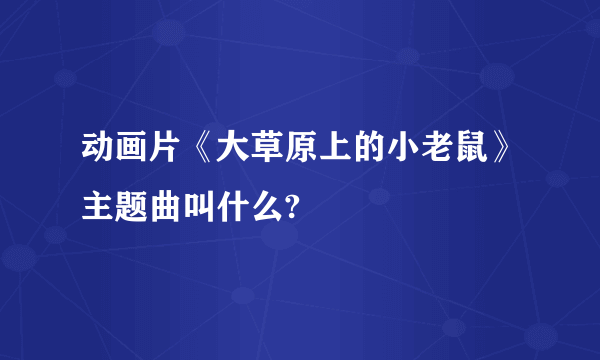 动画片《大草原上的小老鼠》主题曲叫什么?