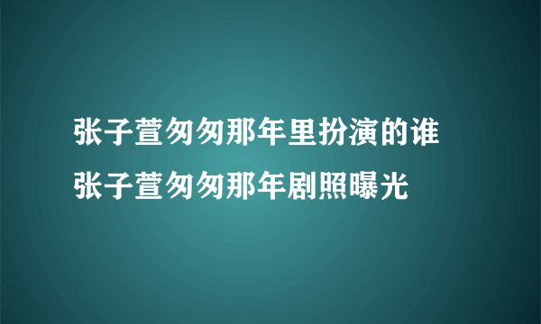 张子萱匆匆那年里扮演的谁 张子萱匆匆那年剧照曝光