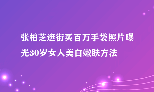 张柏芝逛街买百万手袋照片曝光30岁女人美白嫩肤方法