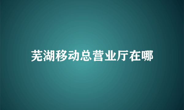 芜湖移动总营业厅在哪