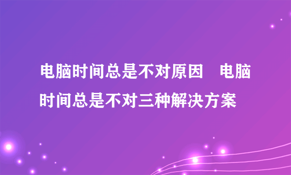 电脑时间总是不对原因   电脑时间总是不对三种解决方案