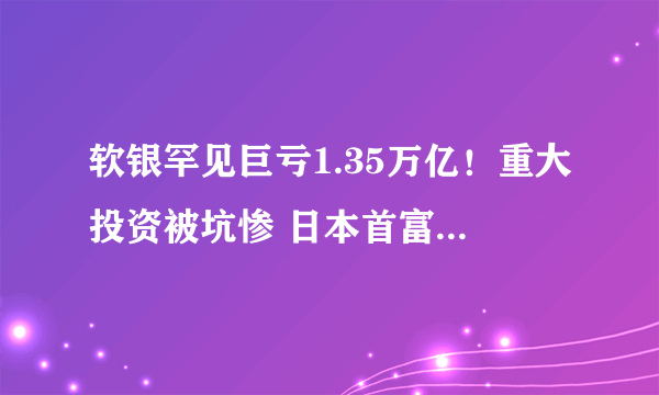 软银罕见巨亏1.35万亿！重大投资被坑惨 日本首富孙正义跌落神坛