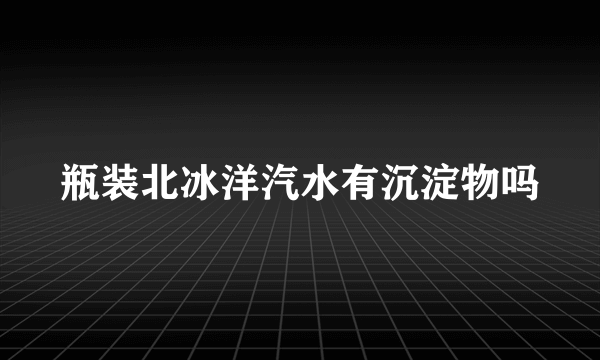 瓶装北冰洋汽水有沉淀物吗