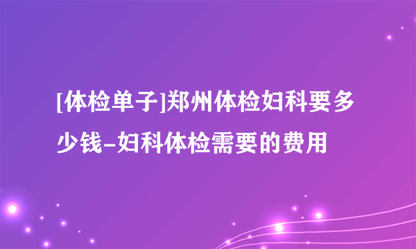 [体检单子]郑州体检妇科要多少钱-妇科体检需要的费用