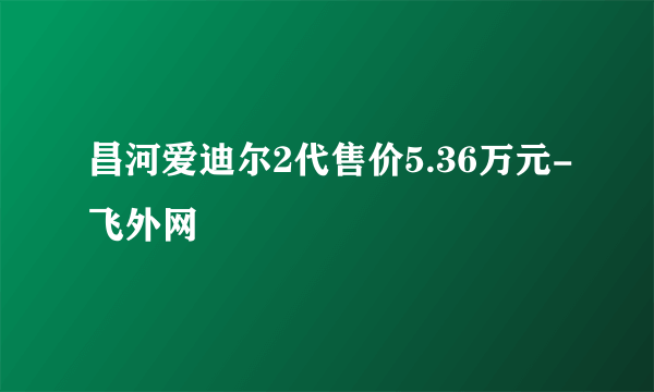 昌河爱迪尔2代售价5.36万元-飞外网