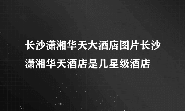 长沙潇湘华天大酒店图片长沙潇湘华天酒店是几星级酒店