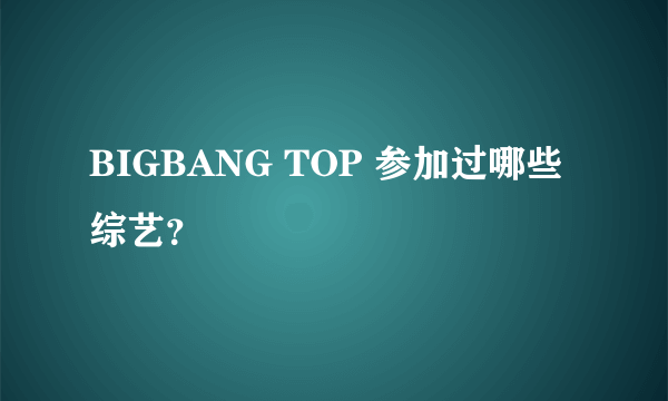 BIGBANG TOP 参加过哪些综艺？