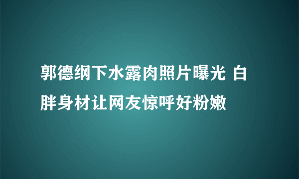 郭德纲下水露肉照片曝光 白胖身材让网友惊呼好粉嫩