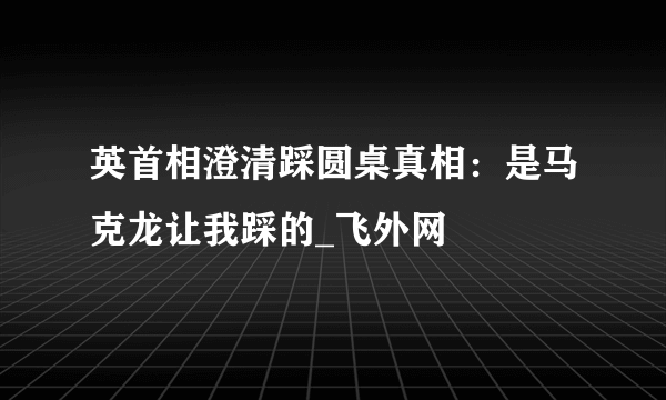 英首相澄清踩圆桌真相：是马克龙让我踩的_飞外网