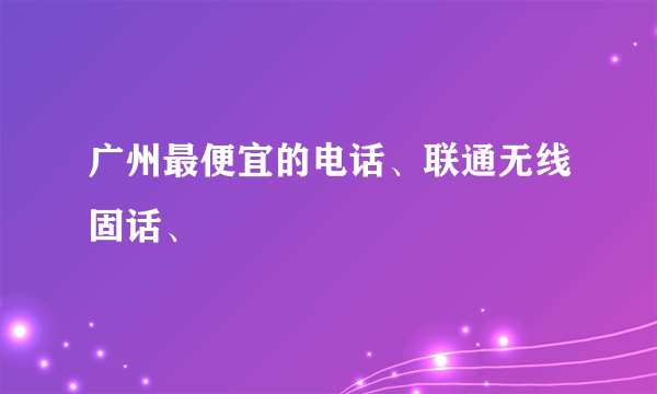 广州最便宜的电话、联通无线固话、