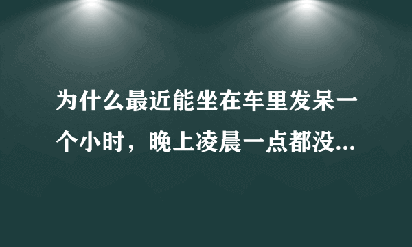 为什么最近能坐在车里发呆一个小时，晚上凌晨一点都没有睡意，总喜欢胡思乱想？