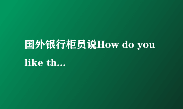 国外银行柜员说How do you like the money?是什么意思