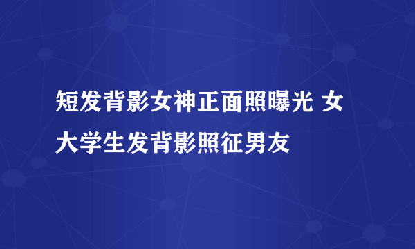 短发背影女神正面照曝光 女大学生发背影照征男友