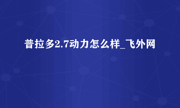 普拉多2.7动力怎么样_飞外网