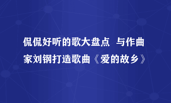 侃侃好听的歌大盘点  与作曲家刘钢打造歌曲《爱的故乡》