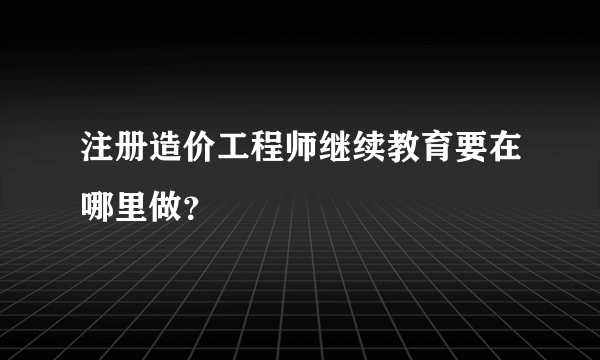 注册造价工程师继续教育要在哪里做？