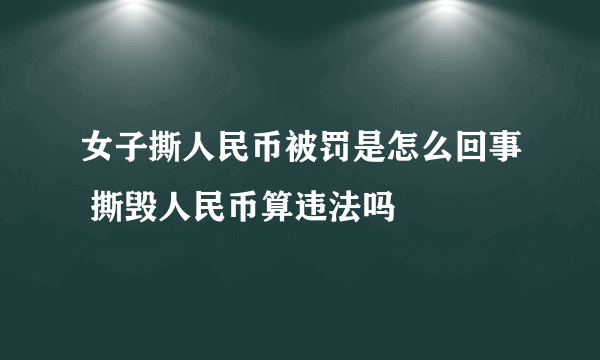 女子撕人民币被罚是怎么回事 撕毁人民币算违法吗