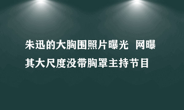 朱迅的大胸围照片曝光  网曝其大尺度没带胸罩主持节目