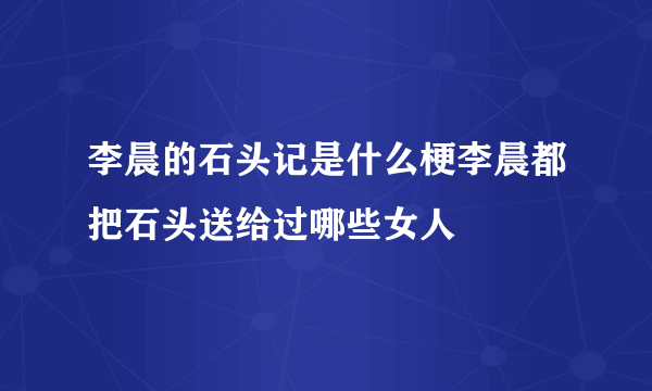 李晨的石头记是什么梗李晨都把石头送给过哪些女人