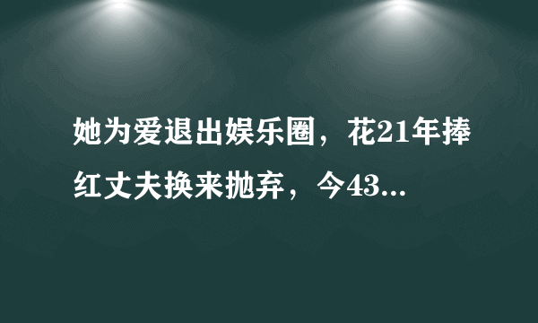 她为爱退出娱乐圈，花21年捧红丈夫换来抛弃，今43岁艰难复出