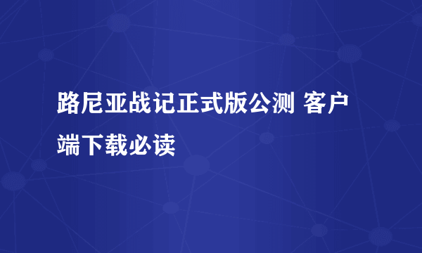 路尼亚战记正式版公测 客户端下载必读