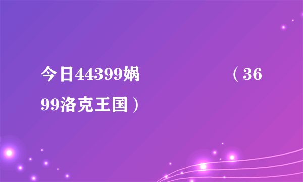 今日44399娲涘厠鐜嬪浗（3699洛克王国）