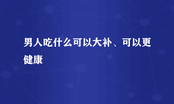 男人吃什么可以大补、可以更健康