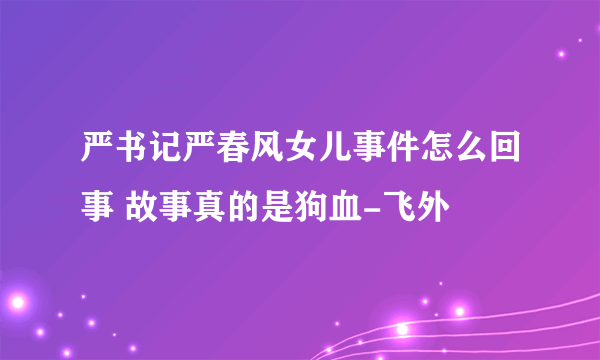 严书记严春风女儿事件怎么回事 故事真的是狗血-飞外