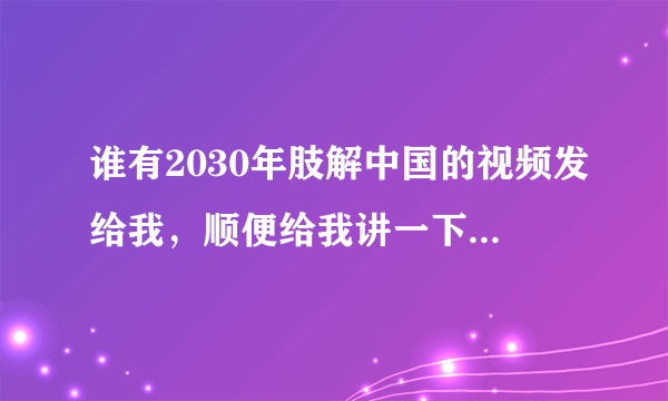 谁有2030年肢解中国的视频发给我，顺便给我讲一下怎么回事