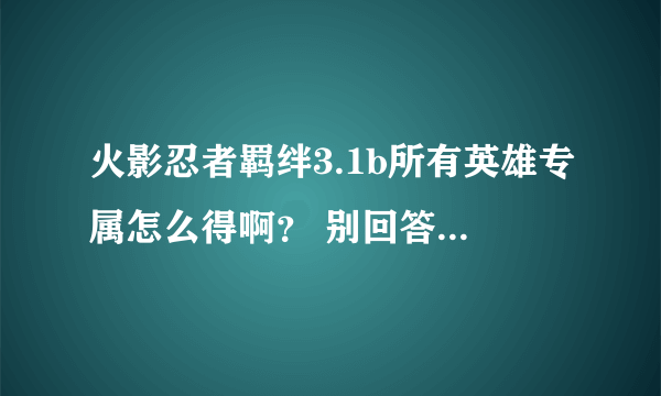 火影忍者羁绊3.1b所有英雄专属怎么得啊？ 别回答别带缩写！本人新手...