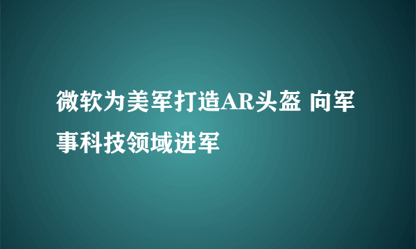 微软为美军打造AR头盔 向军事科技领域进军