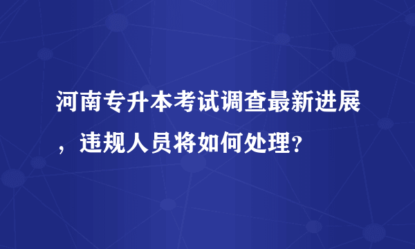 河南专升本考试调查最新进展，违规人员将如何处理？