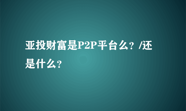 亚投财富是P2P平台么？/还是什么？