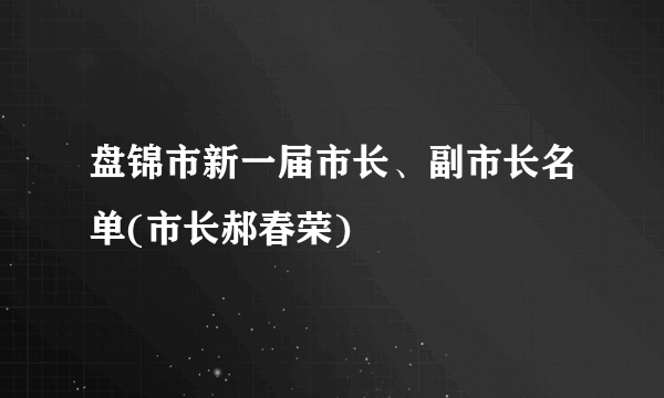 盘锦市新一届市长、副市长名单(市长郝春荣)