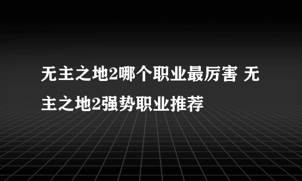 无主之地2哪个职业最厉害 无主之地2强势职业推荐