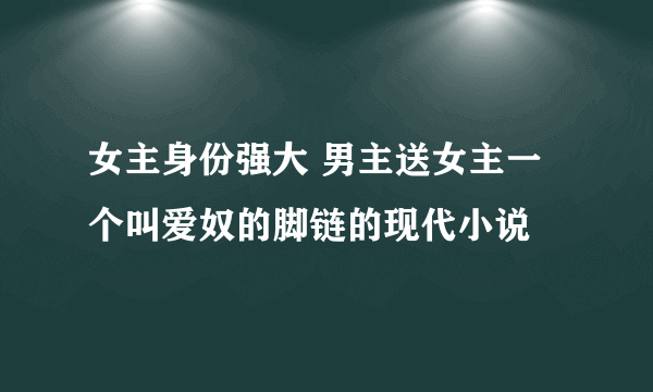 女主身份强大 男主送女主一个叫爱奴的脚链的现代小说