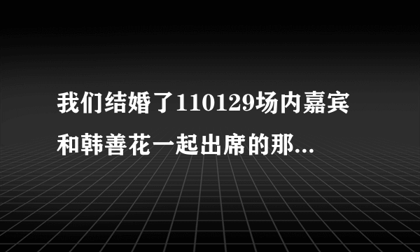 我们结婚了110129场内嘉宾和韩善花一起出席的那个很可爱的男生是谁啊？