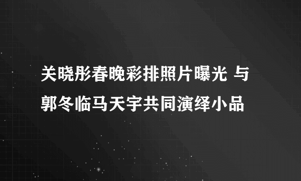 关晓彤春晚彩排照片曝光 与郭冬临马天宇共同演绎小品