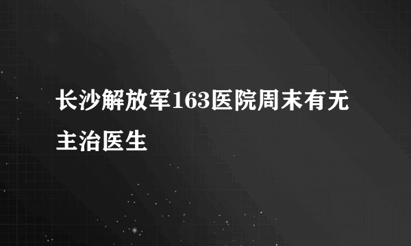 长沙解放军163医院周末有无主治医生